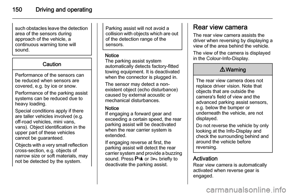 VAUXHALL MERIVA 2014.5  Owners Manual 150Driving and operatingsuch obstacles leave the detectionarea of the sensors during
approach of the vehicle, a
continuous warning tone will
sound.Caution
Performance of the sensors can
be reduced whe