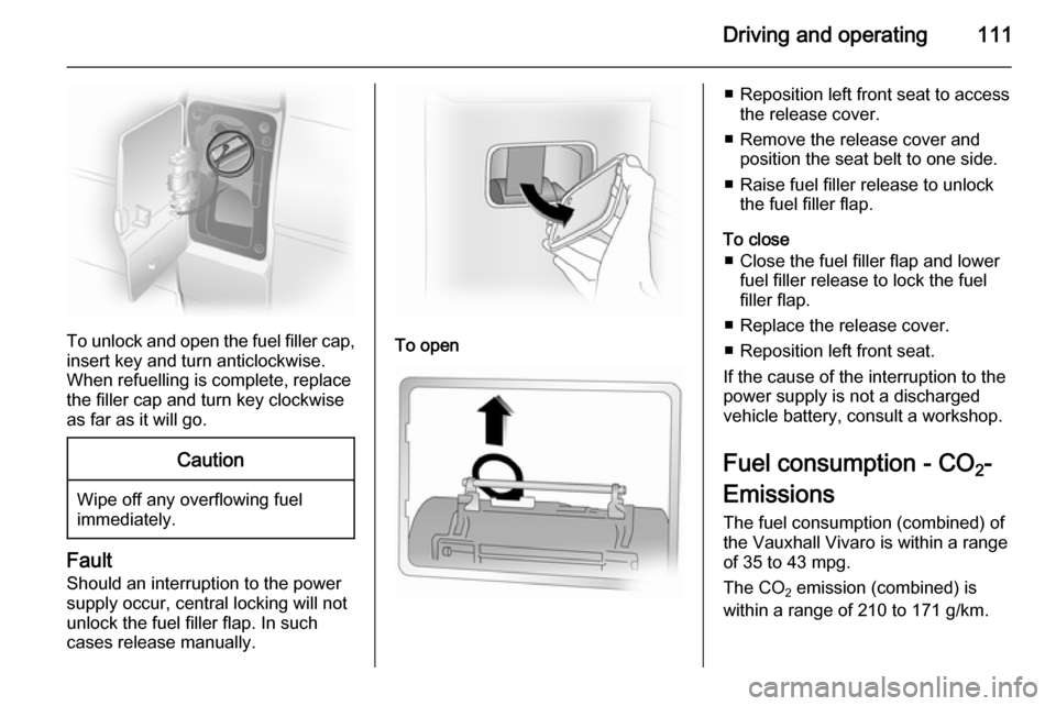 VAUXHALL VIVARO 2014  Owners Manual Driving and operating111
To unlock and open the fuel filler cap,insert key and turn anticlockwise.
When refuelling is complete, replace
the filler cap and turn key clockwise
as far as it will go.
Caut