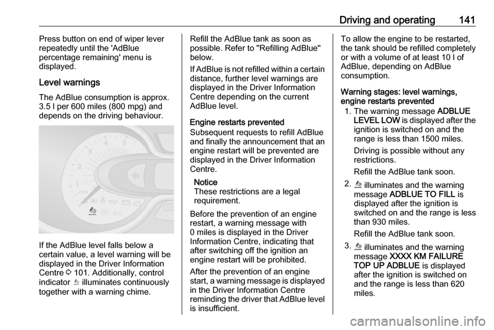 VAUXHALL VIVARO 2019 Owners Guide Driving and operating141Press button on end of wiper lever
repeatedly until the AdBlue
percentage remaining menu is
displayed.
Level warnings
The AdBlue consumption is approx.
3.5 l per 600 miles (8 VAUXHALL VIVARO 2019 Owners Guide Driving and operating141Press button on end of wiper lever
repeatedly until the AdBlue
percentage remaining menu is
displayed.
Level warnings
The AdBlue consumption is approx.
3.5 l per 600 miles (8