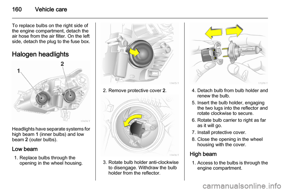 VAUXHALL ZAFIRA 2014.5  Owners Manual 160Vehicle care
To replace bulbs on the right side of
the engine compartment, detach the
air hose from the air filter. On the left
side, detach the plug to the fuse box.
Halogen headlights
Headlights 