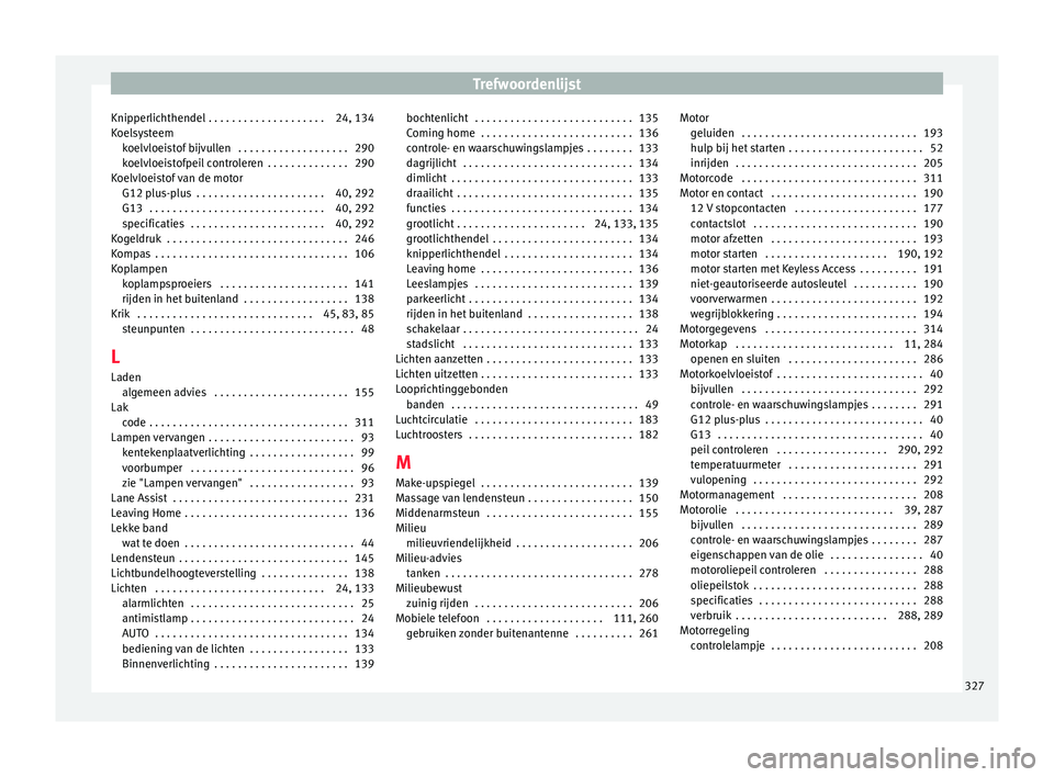 Seat Alhambra 2017 Handleiding (in Dutch) Trefwoordenlijst
Knipperlichthendel . . . . . . . . . . . . . . . . . . . . 24, 134
K oel
sy
steem
koelvloeistof bijvullen . . . . . . . . . . . . . . . . . . . 290
koelvloeistofpeil controleren . . Seat Alhambra 2017 Handleiding (in Dutch) Trefwoordenlijst
Knipperlichthendel . . . . . . . . . . . . . . . . . . . . 24, 134
K oel
sy
steem
koelvloeistof bijvullen . . . . . . . . . . . . . . . . . . . 290
koelvloeistofpeil controleren . .