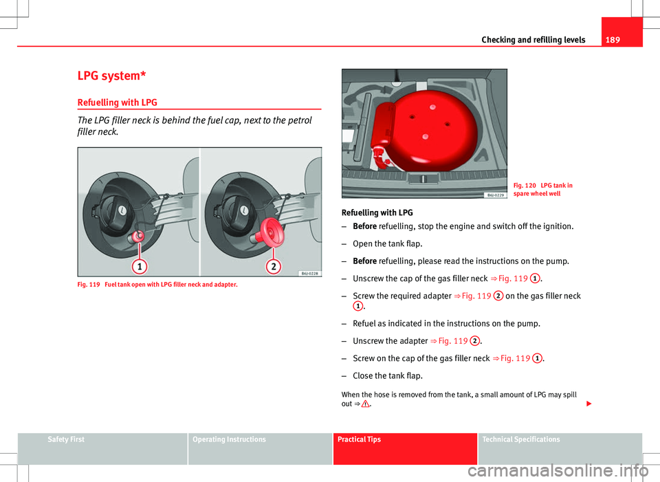 Seat Ibiza SC 2012 Owners manual 189
Checking and refilling levels
LPG system*
Refuelling with LPG
The LPG filler neck is behind the fuel cap, next to the petrol
filler neck.
Fig. 119 Fuel tank open with LPG filler neck and adapter. Seat Ibiza SC 2012 Owners manual 189
Checking and refilling levels
LPG system*
Refuelling with LPG
The LPG filler neck is behind the fuel cap, next to the petrol
filler neck.
Fig. 119 Fuel tank open with LPG filler neck and adapter.