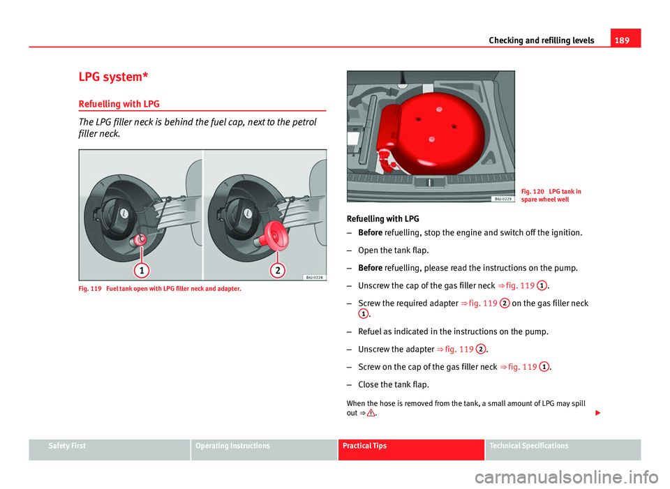 Seat Ibiza SC 2011 Owners manual 189
Checking and refilling levels
LPG system*
Refuelling with LPG
The LPG filler neck is behind the fuel cap, next to the petrol
filler neck.
Fig. 119 Fuel tank open with LPG filler neck and adapter. Seat Ibiza SC 2011 Owners manual 189
Checking and refilling levels
LPG system*
Refuelling with LPG
The LPG filler neck is behind the fuel cap, next to the petrol
filler neck.
Fig. 119 Fuel tank open with LPG filler neck and adapter.