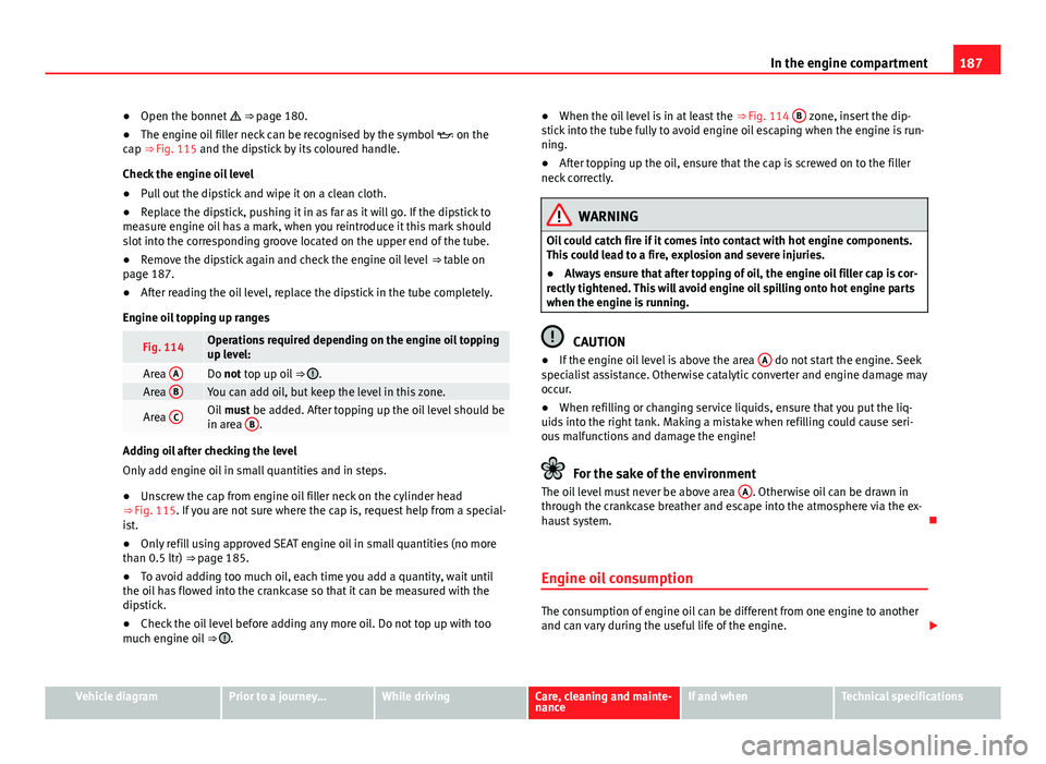 Seat Mii 2013  Owners manual 187
In the engine compartment
● Open the bonnet   ⇒  page 180.
● The engine oil filler neck can be recognised by the symbol   on the
cap ⇒ Fig. 115 and the dipstick by its coloured h