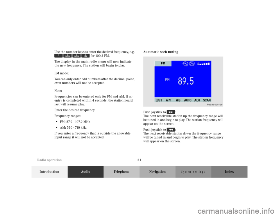 MERCEDES-BENZ M-Class 2001 W163 Comand Manual 21
IntroductionAudioTelephone Navigation Index
S y s te m s e ttin g s
Use the number keys to enter the desired frequency, e.g.
for 100.3 FM.
The display in the main radio menu will now indicate MERCEDES-BENZ M-Class 2001 W163 Comand Manual 21
IntroductionAudioTelephone Navigation Index
S y s te m s e ttin g s
Use the number keys to enter the desired frequency, e.g.
for 100.3 FM.
The display in the main radio menu will now indicate