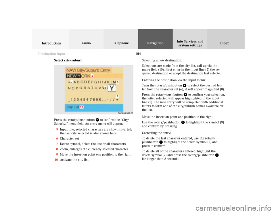 MERCEDES-BENZ S-Class 2001 W220 Comand Manual 154
Index Info Services and
system settings IntroductionAudio TelephoneNavigation
Destination input
Select city/suburb
Press the rotary/pushbutton 
 to confirm the “City/
Suburb...” menu field. An
