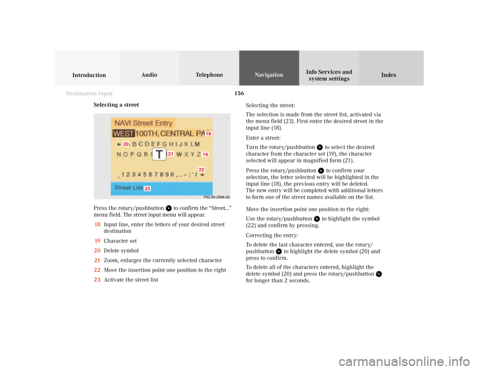 MERCEDES-BENZ S-Class 2001 W220 Comand Manual 156
Index Info Services and
system settings IntroductionAudio TelephoneNavigation
Destination input
Selecting a street
Press the rotary/pushbutton 
 to confirm the “Street...”
menu field. The stre MERCEDES-BENZ S-Class 2001 W220 Comand Manual 156
Index Info Services and
system settings IntroductionAudio TelephoneNavigation
Destination input
Selecting a street
Press the rotary/pushbutton 
 to confirm the “Street...”
menu field. The stre