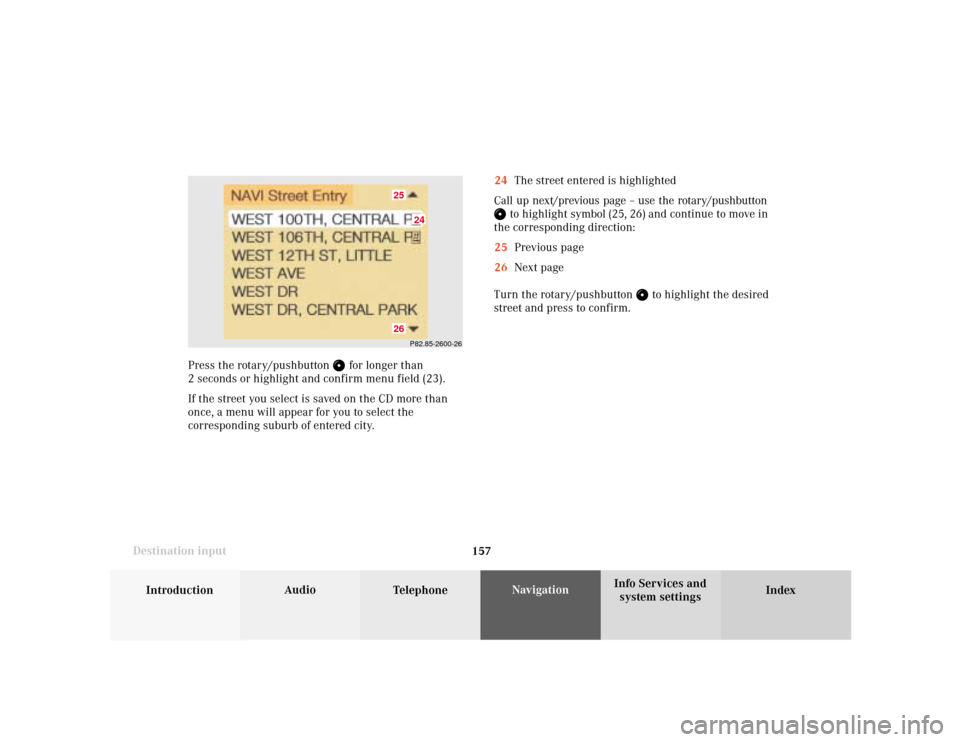 MERCEDES-BENZ S-Class 2001 W220 Comand Manual 157
Introduction
Audio
Telephone
Navigation
Index Info Services and
system settings Destination input
P82.85-2600-2624
2526
24The street entered is highlighted
Call up next/previous page – use the r MERCEDES-BENZ S-Class 2001 W220 Comand Manual 157
Introduction
Audio
Telephone
Navigation
Index Info Services and
system settings Destination input
P82.85-2600-2624
2526
24The street entered is highlighted
Call up next/previous page – use the r