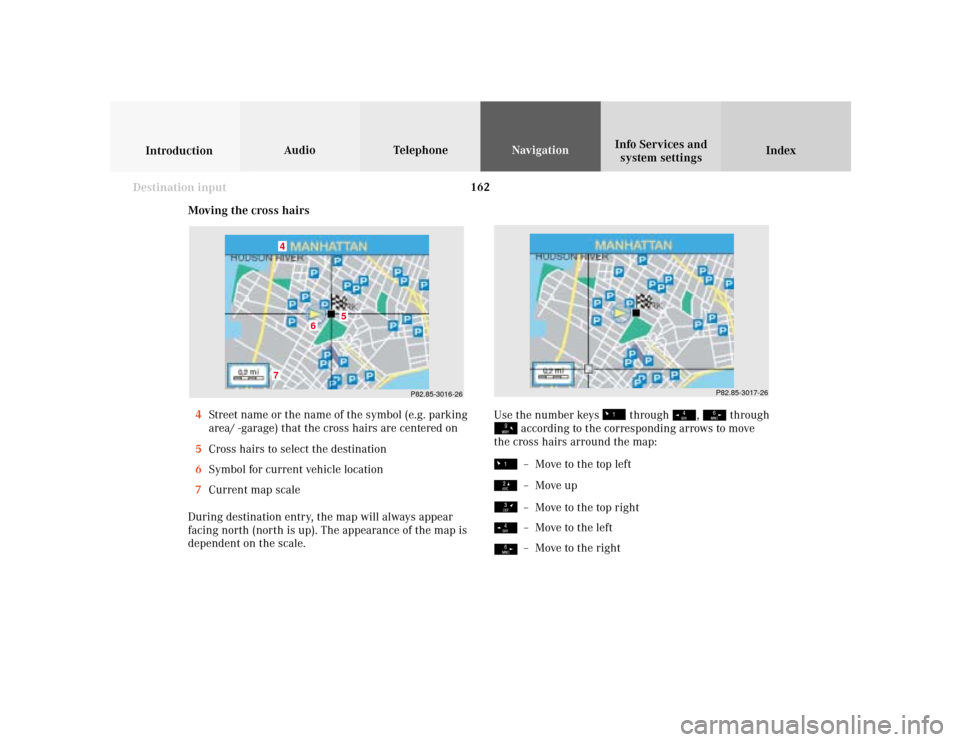 MERCEDES-BENZ S-Class 2001 W220 Comand Manual 162
Index Info Services and
system settings IntroductionAudio TelephoneNavigation
Destination input
Moving the cross hairs
4Street name or the name of the symbol (e.g. parking
area/ -garage) that the 