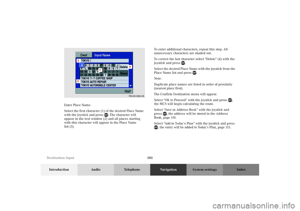 MERCEDES-BENZ M-Class 2002 W163 Comand Manual 101
Introduction Audio TelephoneNavigationIndex
System settings
Enter Place Name:
Select the first character (1) of the desired Place Name
with the joystick and press . The character will
appear in MERCEDES-BENZ M-Class 2002 W163 Comand Manual 101
Introduction Audio TelephoneNavigationIndex
System settings
Enter Place Name:
Select the first character (1) of the desired Place Name
with the joystick and press . The character will
appear in