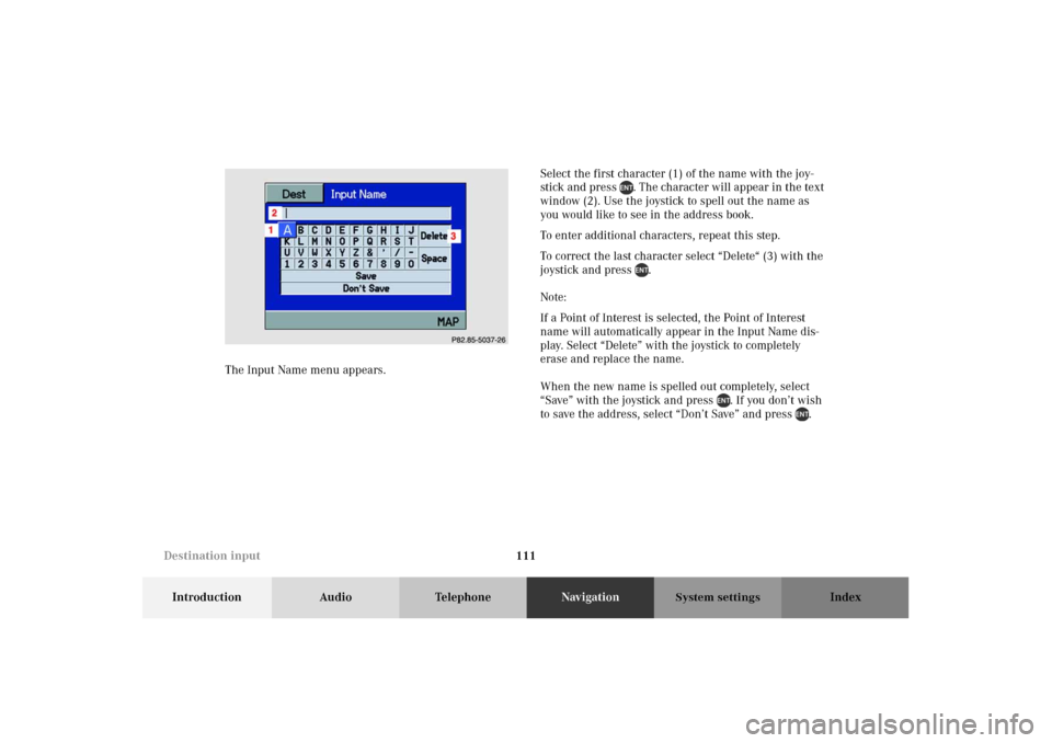 MERCEDES-BENZ M-Class 2002 W163 Comand Manual 111
Introduction Audio TelephoneNavigationIndex
System settings
The Input Name menu appears.Select the first character (1) of the name with the joy-
stick and press . The character will appear in the MERCEDES-BENZ M-Class 2002 W163 Comand Manual 111
Introduction Audio TelephoneNavigationIndex
System settings
The Input Name menu appears.Select the first character (1) of the name with the joy-
stick and press . The character will appear in the