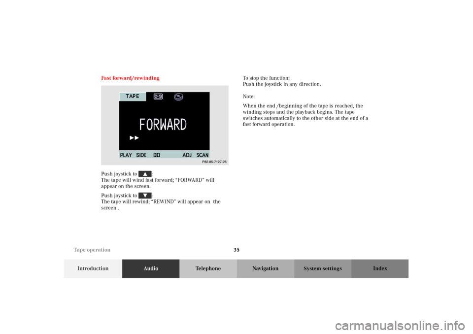MERCEDES-BENZ M-Class 2002 W163 Comand Manual 35
IntroductionAudioTelephone Navigation Index
System settings
Fast forward/rewinding
Push joystick to :
The tape will wind fast forward; “FORWARD” will
appear on the screen.
Push joystick to MERCEDES-BENZ M-Class 2002 W163 Comand Manual 35
IntroductionAudioTelephone Navigation Index
System settings
Fast forward/rewinding
Push joystick to :
The tape will wind fast forward; “FORWARD” will
appear on the screen.
Push joystick to