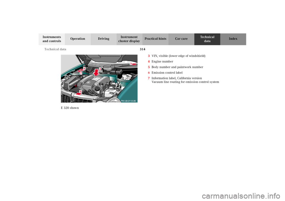 MERCEDES-BENZ E430 2002 W210 Owners Manual 314 Technical data
Technical
data Instruments
and controlsOperation DrivingInstrument
cluster displayPractical hints Car care Index
E320 shown3VIN, visible (lower edge of windshield)
4Engine number
MERCEDES-BENZ E430 2002 W210 Owners Manual 314 Technical data
Technical
data Instruments
and controlsOperation DrivingInstrument
cluster displayPractical hints Car care Index
E320 shown3VIN, visible (lower edge of windshield)
4Engine number