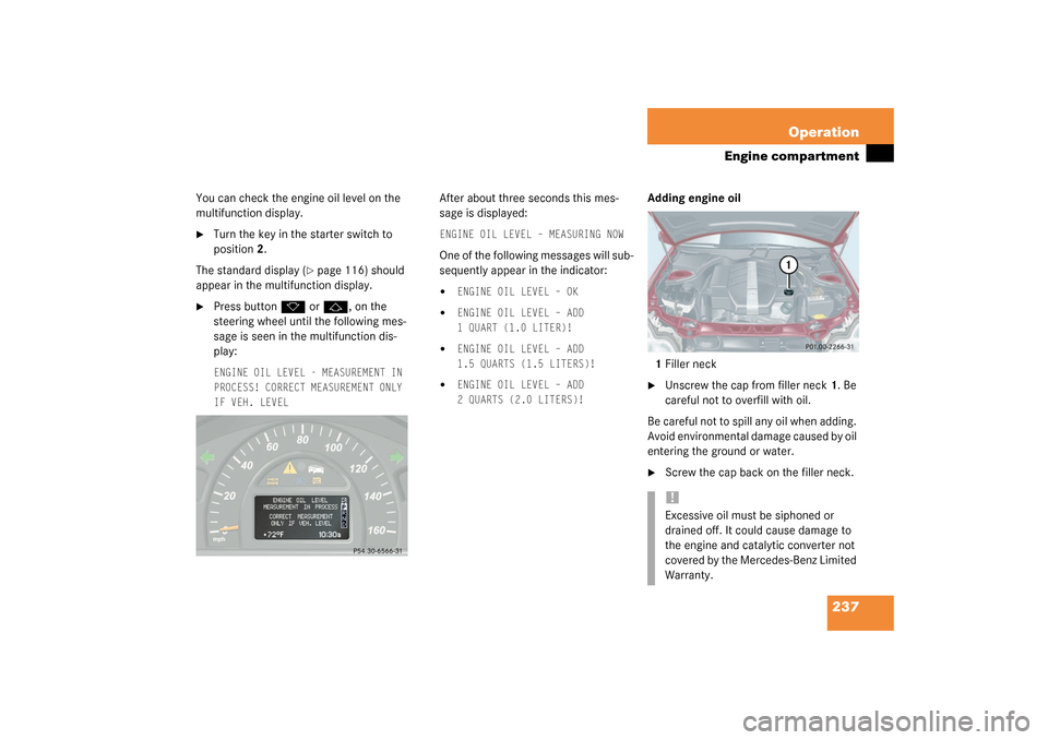 MERCEDES-BENZ C320 2003 W203 Owners Manual 237 Operation
Engine compartment
You can check the engine oil level on the 
multifunction display.
Turn the key in the starter switch to 
position2.
The standard display (
page 116) should 
appear i