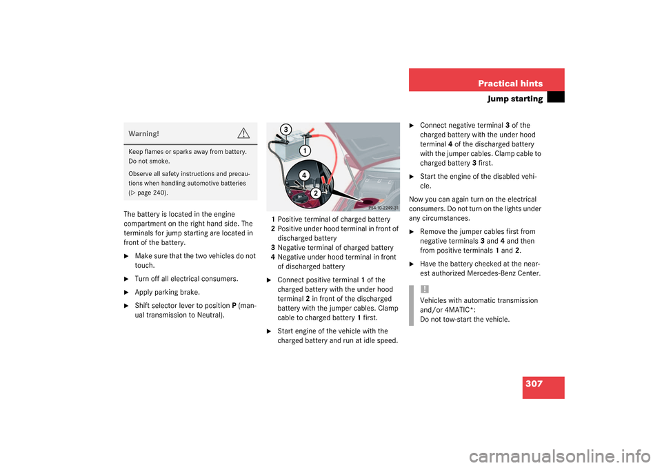 MERCEDES-BENZ C230 KOMPRESSOR 2003 W203 Owners Manual 307 Practical hints
Jump starting
The battery is located in the engine 
compartment on the right hand side. The 
terminals for jump starting are located in 
front of the battery.
Make sure that the t