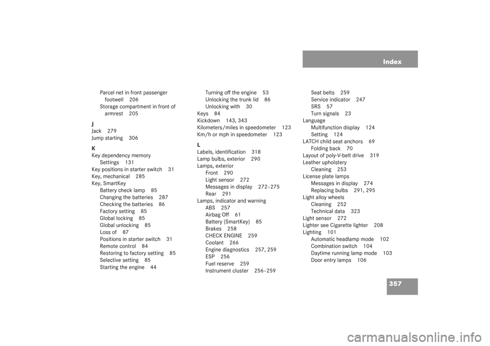 MERCEDES-BENZ C240 2003 W203 Owners Manual 357 Index
Parcel net in front passenger 
footwell 206
Storage compartment in front of 
armrest 205
J
Jack 279
Jump starting 306
K
Key dependency memory
Settings 131
Key positions in starter switch 31
