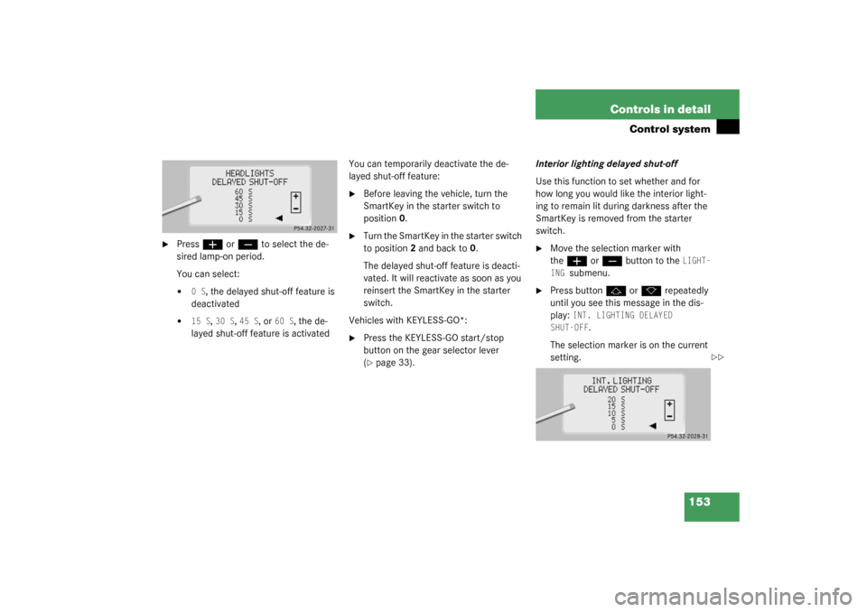 MERCEDES-BENZ S600 2003 W220 Owners Manual 153 Controls in detail
Control system

Press
æ
 or
ç
 to select the de-
sired lamp-on period.
You can select:

0 S
, the delayed shut-off feature is 
deactivated

15 S
, 30 S
, 45 S
, or 
60 S
, 