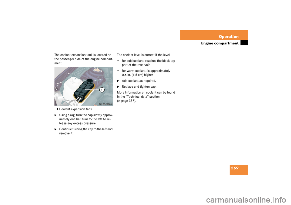 MERCEDES-BENZ S600 2003 W220 Owners Manual 269 Operation
Engine compartment
The coolant expansion tank is located on 
the passenger side of the engine compart-
ment.
1Coolant expansion tank
Using a rag, turn the cap slowly approx-
imately one