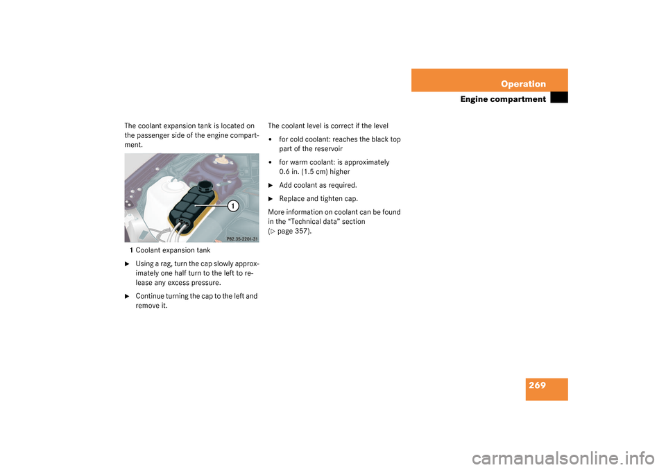 MERCEDES-BENZ S55AMG 2003 W220 Owners Manual 269 Operation
Engine compartment
The coolant expansion tank is located on 
the passenger side of the engine compart-
ment.
1Coolant expansion tank
Using a rag, turn the cap slowly approx-
imately one