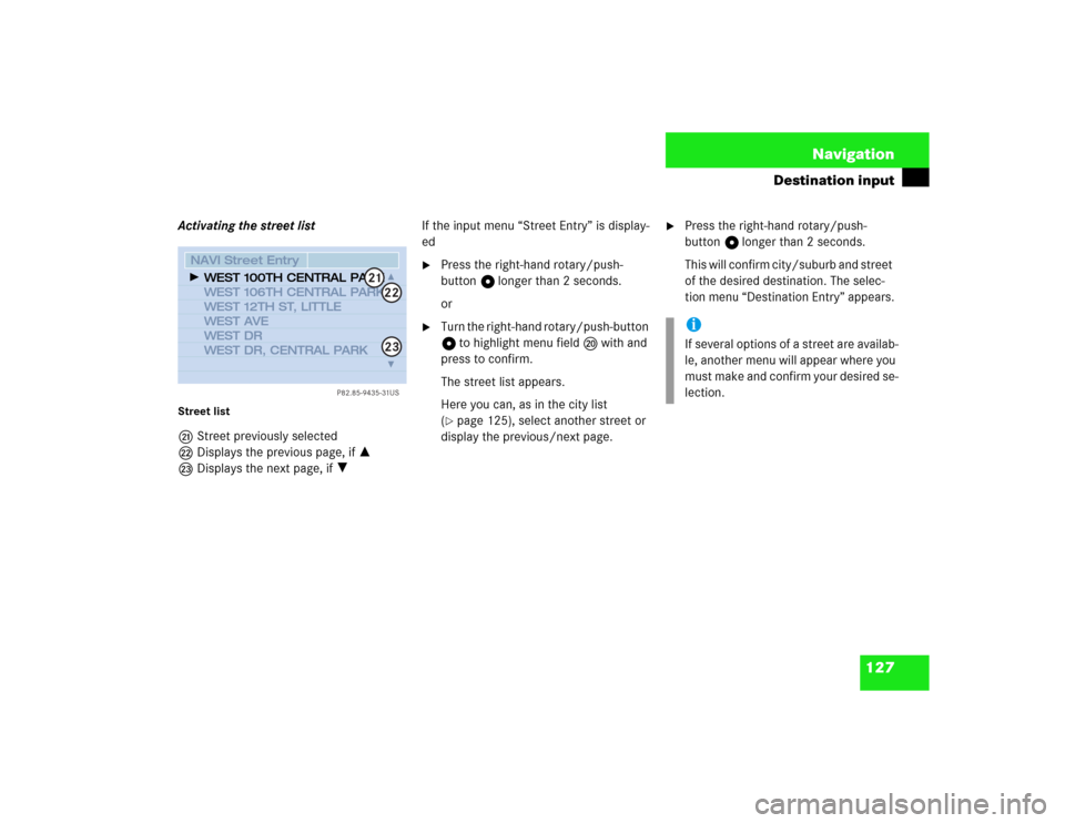 MERCEDES-BENZ S-Class 2003 W220 Comand Manual 127 Navigation
Destination input
Activating the street listStreet listmStreet previously selected
nDisplays the previous page, if =
oDisplays the next page, if ?If the input menu “Street Entry” is