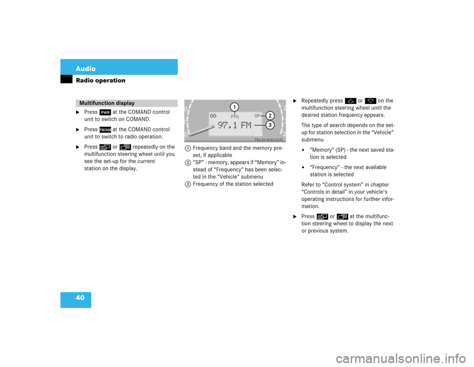 MERCEDES-BENZ S-Class 2003 W220 Comand Manual 40 AudioRadio operation
Press # at the COMAND control 
unit to switch on COMAND.

Press c at the COMAND control 
unit to switch to radio operation.

Press E or H repeatedly on the 
multifunction st