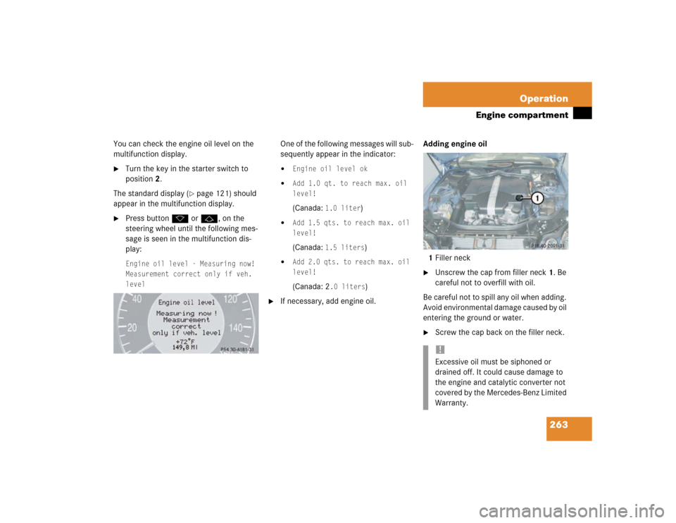 MERCEDES-BENZ E500 2003 W211 Owners Manual 263 Operation
Engine compartment
You can check the engine oil level on the 
multifunction display.
Turn the key in the starter switch to 
position2.
The standard display (
page 121) should 
appear i