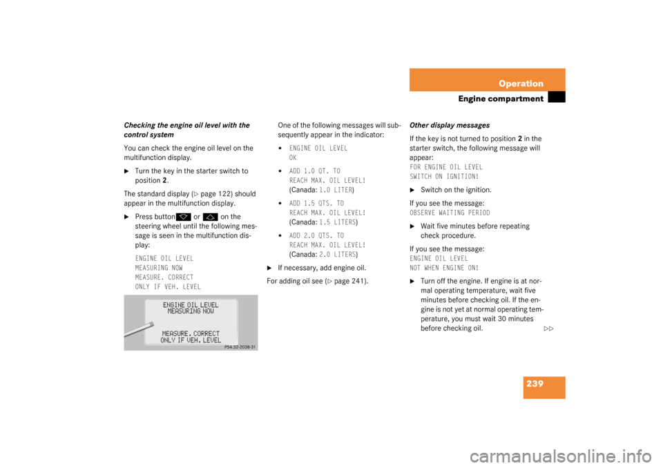 MERCEDES-BENZ CL600 2003 C215 Owners Manual 239 Operation
Engine compartment
Checking the engine oil level with the 
control system
You can check the engine oil level on the 
multifunction display.
Turn the key in the starter switch to 
positi