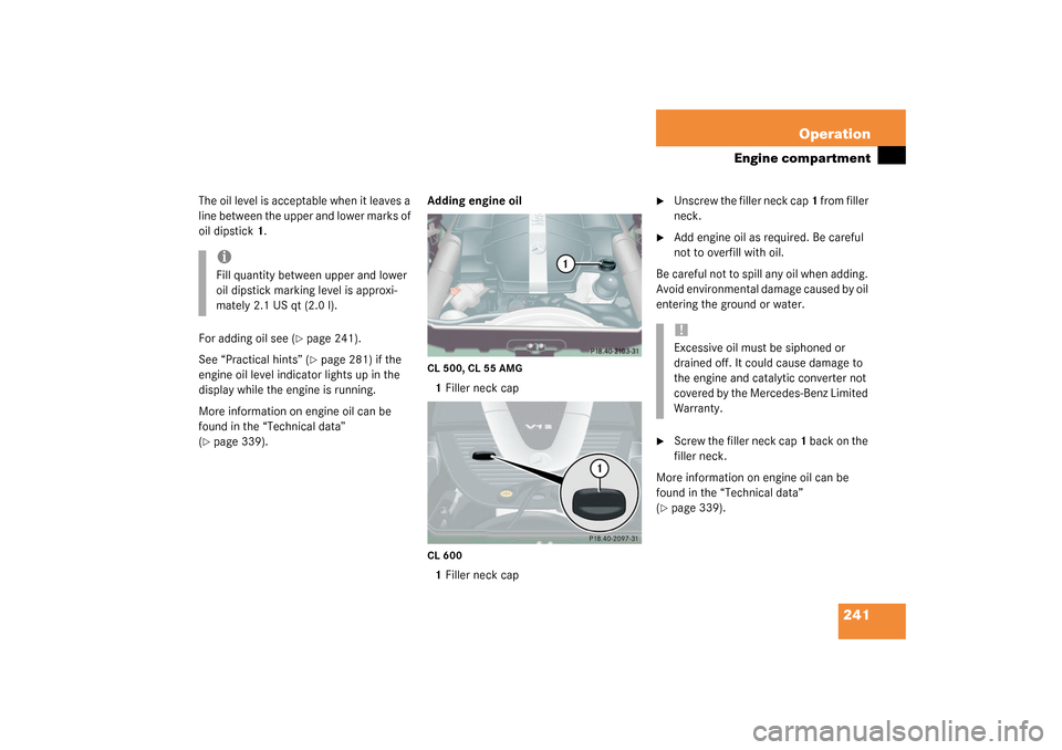 MERCEDES-BENZ CL500 2003 C215 Owners Manual 241 Operation
Engine compartment
The oil level is acceptable when it leaves a 
line between the upper and lower marks of 
oil dipstick 1.
For adding oil see (
page 241).
See “Practical hints” (p