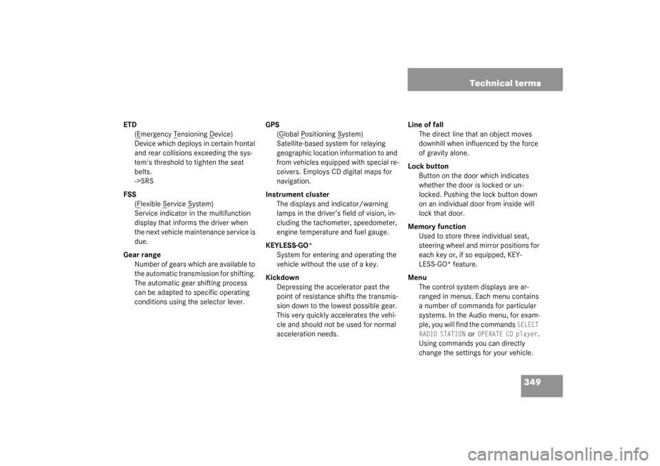 MERCEDES-BENZ CL55AMG 2003 C215 Owners Manual 349 Technical terms
ETD
(E
mergency T
ensioning D
evice)
Device which deploys in certain frontal 
and rear collisions exceeding the sys-
tems threshold to tighten the seat 
belts. 
->SRS
FSS
(F
lexib