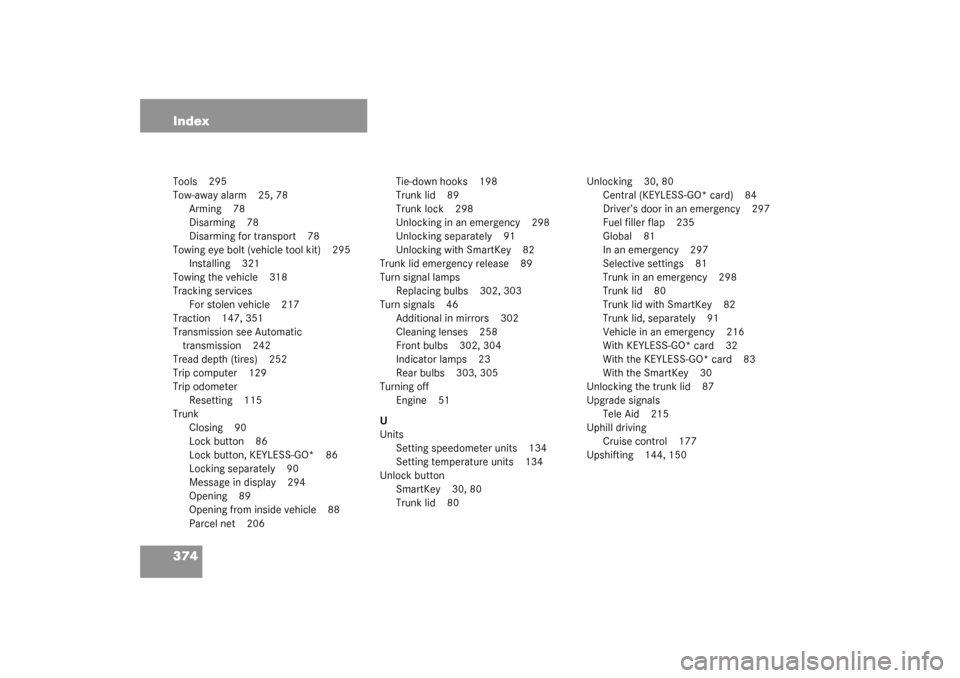 MERCEDES-BENZ CL500 2003 C215 Owners Manual 374 IndexTools 295
Tow-away alarm 25, 78
Arming 78
Disarming 78
Disarming for transport 78
Towing eye bolt (vehicle tool kit) 295
Installing 321
Towing the vehicle 318
Tracking services
For stolen veh MERCEDES-BENZ CL500 2003 C215 Owners Manual 374 IndexTools 295
Tow-away alarm 25, 78
Arming 78
Disarming 78
Disarming for transport 78
Towing eye bolt (vehicle tool kit) 295
Installing 321
Towing the vehicle 318
Tracking services
For stolen veh