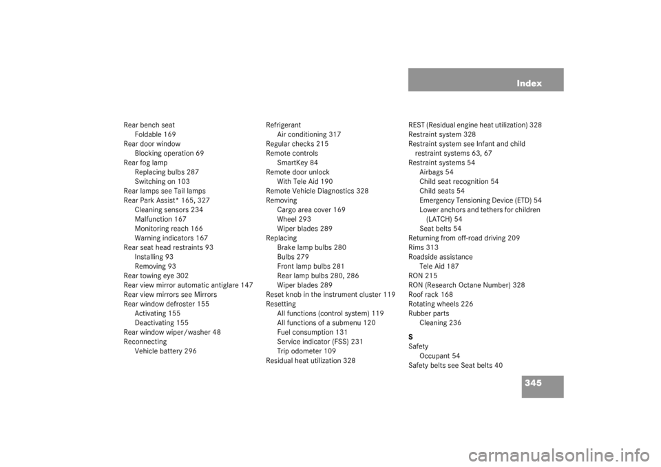 MERCEDES-BENZ G500 2003 W463 User Guide 345 Index
Rear bench seat
Foldable 169
Rear door window
Blocking operation 69
Rear fog lamp
Replacing bulbs 287
Switching on 103
Rear lamps see Tail lamps
Rear Park Assist* 165, 327
Cleaning sensors 2