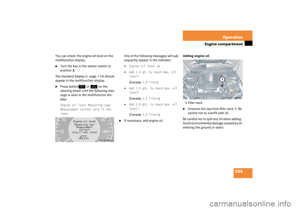 MERCEDES-BENZ CLK55AMG COUPE 2003 C209 Owners Manual 255 Operation
Engine compartment
You can check the engine oil level on the 
multifunction display.
Turn the key in the starter switch to 
position2.
The standard display (
page 114) should 
appear i