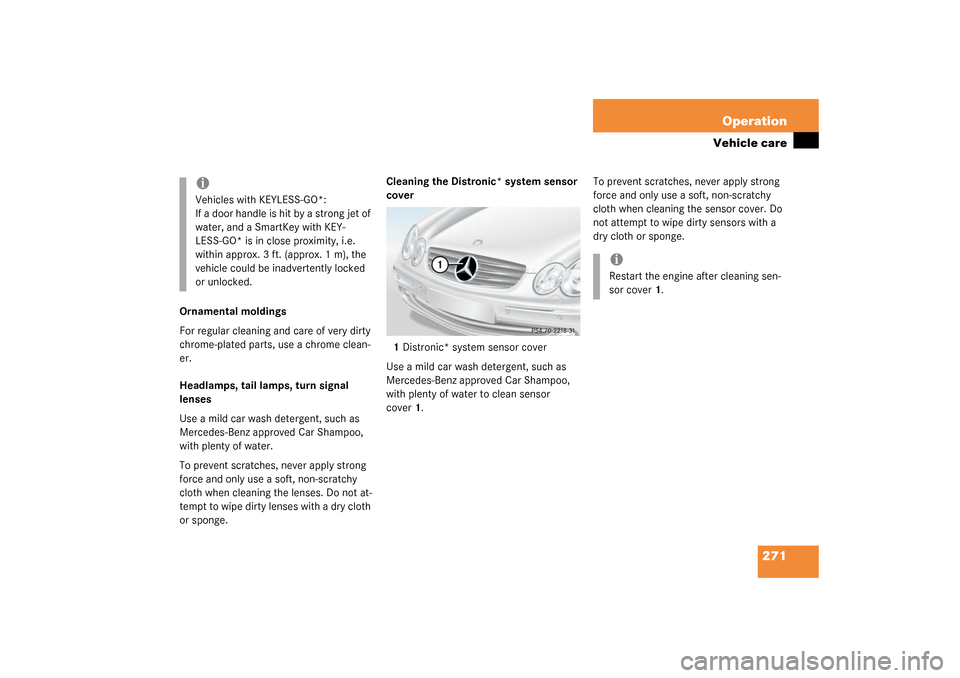 MERCEDES-BENZ CLK320 COUPE 2003 C209 User Guide 271 Operation
Vehicle care
Ornamental moldings
For regular cleaning and care of very dirty 
chrome-plated parts, use a chrome clean-
er.
Headlamps, tail lamps, turn signal 
lenses
Use a mild car wash 