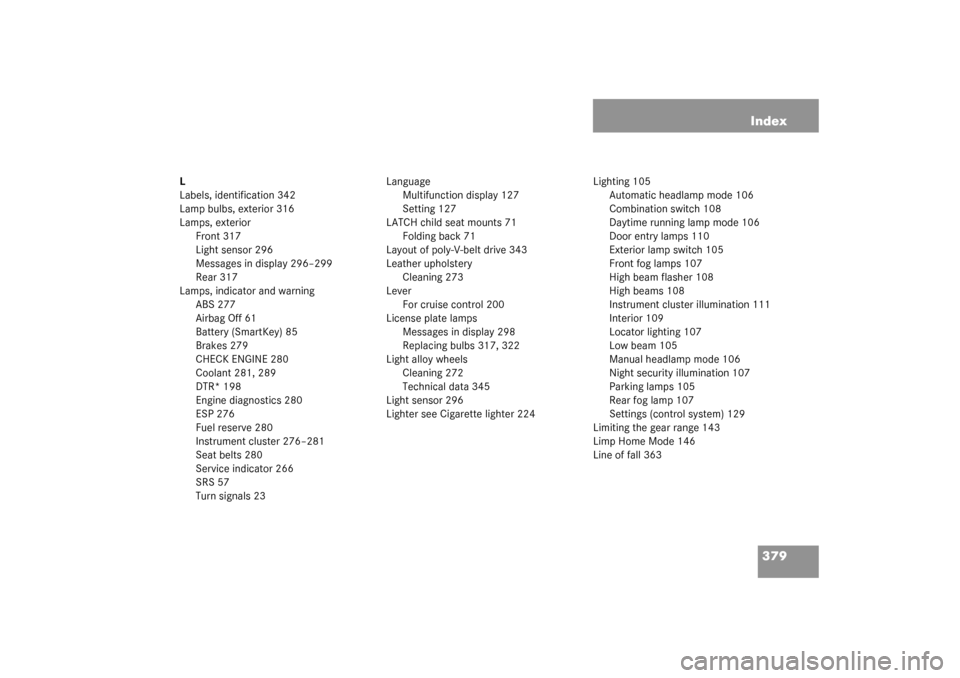 MERCEDES-BENZ CLK320 COUPE 2003 C209 Owners Guide 379 Index
L
Labels, identification 342
Lamp bulbs, exterior 316
Lamps, exterior
Front 317
Light sensor 296
Messages in display 296–299
Rear 317
Lamps, indicator and warning
ABS 277
Airbag Off 61
Bat