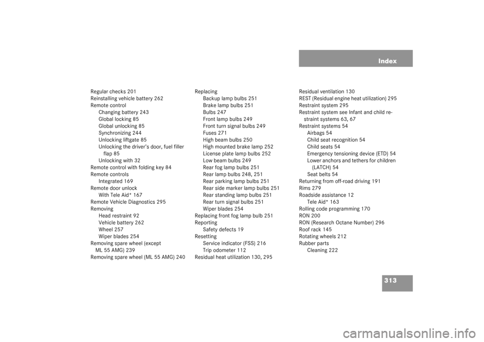 MERCEDES-BENZ ML350 2003 W163 Owners Manual 313 Index
Regular checks 201
Reinstalling vehicle battery 262
Remote control
Changing battery 243
Global locking 85
Global unlocking 85
Synchronizing 244
Unlocking liftgate 85
Unlocking the driver’s