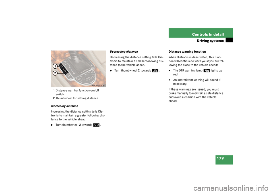 MERCEDES-BENZ SL500 2003 R230 User Guide 179 Controls in detail
Driving systems
1Distance warning function on/off 
switch
2Thumbwheel for setting distance
Increasing distance
Increasing the distance setting tells Dis-
tronic to maintain a gr
