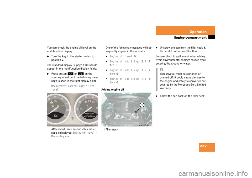 MERCEDES-BENZ SL500 2003 R230 Owners Manual 229 Operation
Engine compartment
You can check the engine oil level on the 
multifunction display.
Turn the key in the starter switch to 
position2.
The standard display (
page 110) should 
appear i