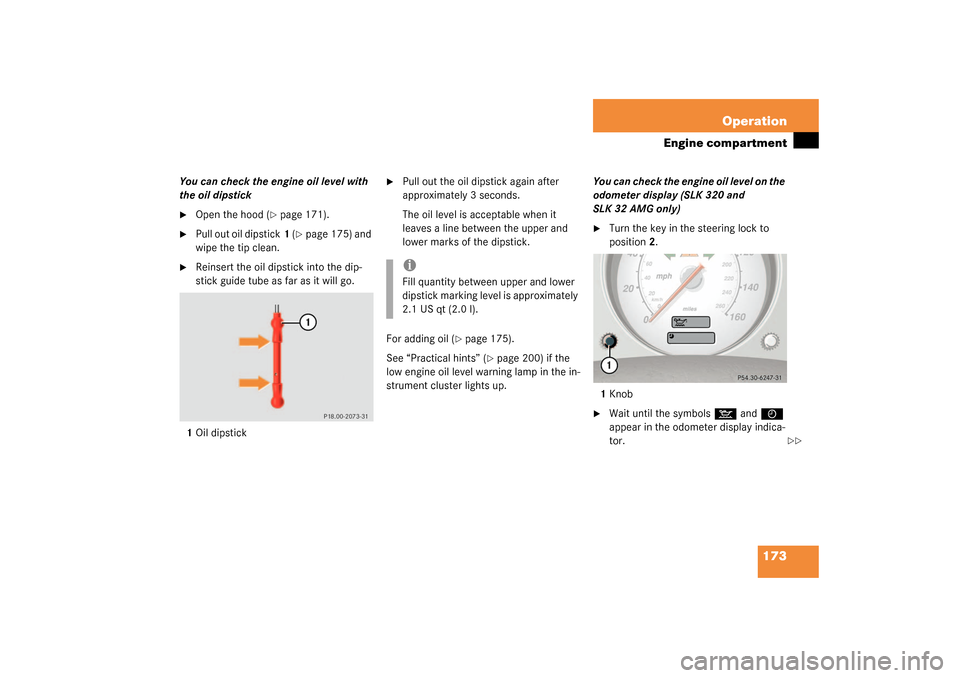 MERCEDES-BENZ SLK320 2003 R170 Owners Manual 173 Operation
Engine compartment
You can check the engine oil level with 
the oil dipstick
Open the hood (
page 171).

Pull out oil dipstick1 (
page 175) and 
wipe the tip clean.

Reinsert the oi