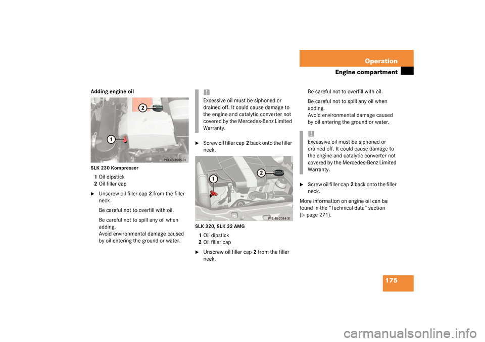 MERCEDES-BENZ SLK320 2003 R170 Owners Manual 175 Operation
Engine compartment
Adding engine oilSLK 230 Kompressor1Oil dipstick
2Oil filler cap
Unscrew oil filler cap2 from the filler 
neck.
Be careful not to overfill with oil.
Be careful not to