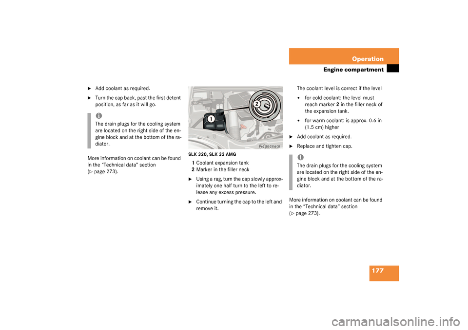 MERCEDES-BENZ SLK320 2003 R170 User Guide 177 Operation
Engine compartment

Add coolant as required.

Turn the cap back, past the first detent 
position, as far as it will go. 
More information on coolant can be found 
in the “Technical d