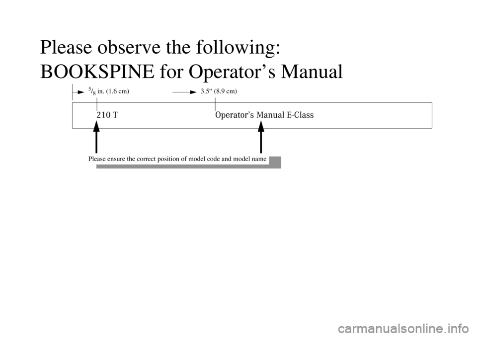 MERCEDES-BENZ E320 WAGON 2003 S210 Owners Manual Please observe the following:
BOOKSPINE for Operator’s Manual
5/8 in. (1.6 cm) 3.5“ (8.9 cm)210 T Operator’s Manual E-Class
Please ensure the correct position of model code and model name MERCEDES-BENZ E320 WAGON 2003 S210 Owners Manual Please observe the following:
BOOKSPINE for Operator’s Manual
5/8 in. (1.6 cm) 3.5“ (8.9 cm)210 T Operator’s Manual E-Class
Please ensure the correct position of model code and model name