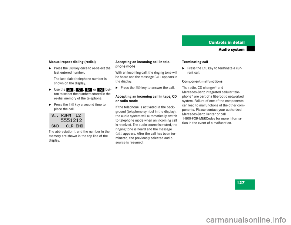 MERCEDES-BENZ SLK320 2004 R171 Owners Manual 127 Controls in detail
Audio system
Manual repeat dialing (redial)
Press the 
SND
 key once to re-select the 
last entered number.
The last dialed telephone number is 
shown on the display.

Use the