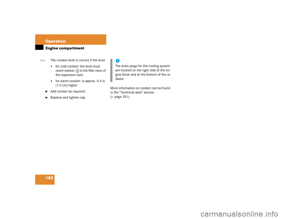 MERCEDES-BENZ SLK230 2004 R171 Owners Manual 182 OperationEngine compartment
The coolant level is correct if the level 
for cold coolant: the level must 
reach marker2 in the filler neck of 
the expansion tank. 

for warm coolant: is approx. 0