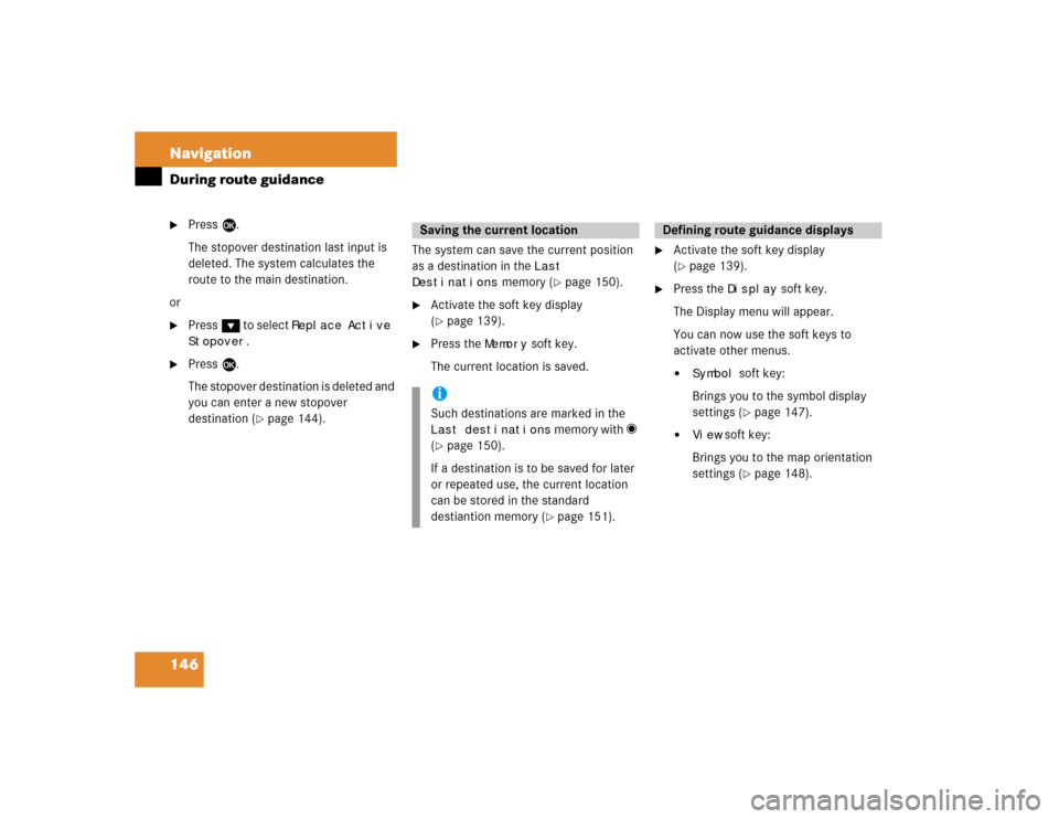 MERCEDES-BENZ CL-Class 2004 C215 Comand Manual 146 NavigationDuring route guidance
Press E.
The stopover destination last input is 
deleted. The system calculates the 
route to the main destination.
or

Press G to select 
Replace Active 
Stopove