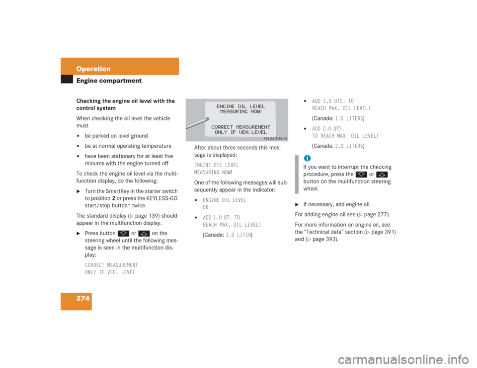 MERCEDES-BENZ S600 2004 W220 Owners Manual 274 OperationEngine compartmentChecking the engine oil level with the 
control system
When checking the oil level the vehicle 
must
be parked on level ground

be at normal operating temperature

ha