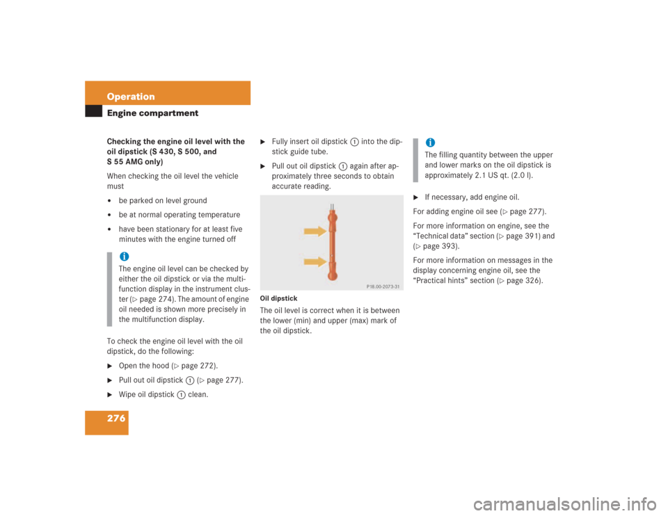 MERCEDES-BENZ S430 2004 W220 Owners Manual 276 OperationEngine compartmentChecking the engine oil level with the 
oil dipstick (S 430, S 500, and 
S55AMG only)
When checking the oil level the vehicle 
must
be parked on level ground

be at no