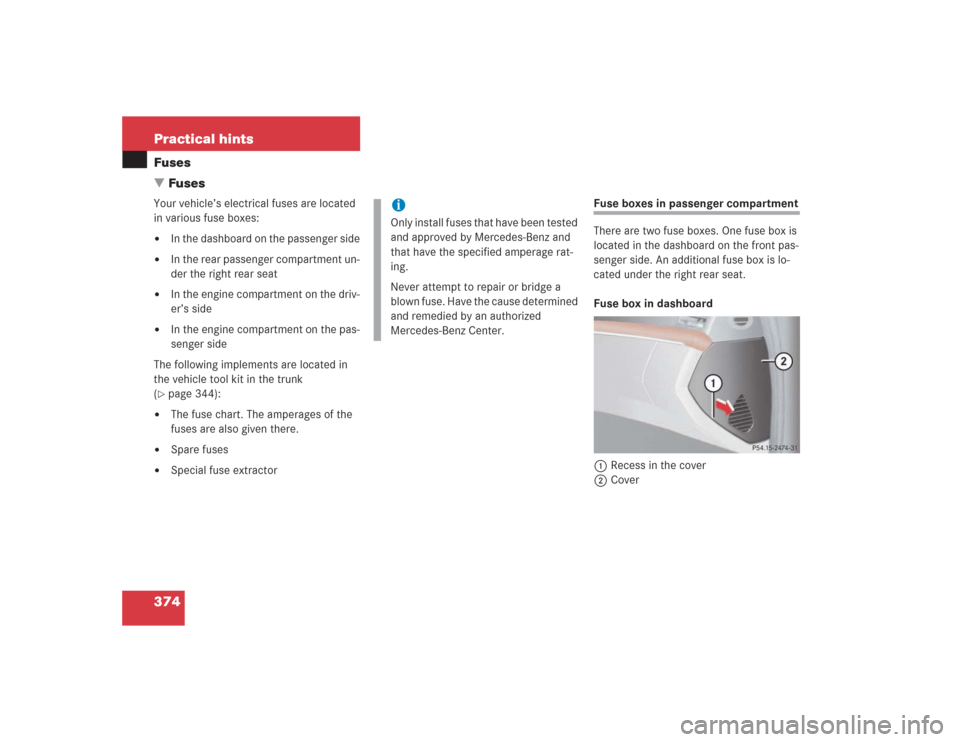 MERCEDES-BENZ S500 2004 W220 Owners Manual 374 Practical hintsFuses
FusesYour vehicle’s electrical fuses are located 
in various fuse boxes:
In the dashboard on the passenger side

In the rear passenger compartment un-
der the right rear 