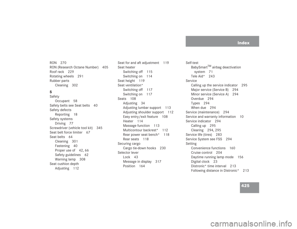 MERCEDES-BENZ S500 2004 W220 Owners Manual 425 Index
RON 270
RON (Research Octane Number) 405
Roof rack 229
Rotating wheels 291
Rubber parts
Cleaning 302
S
Safety
Occupant 58
Safety belts see Seat belts 40
Safety defects
Reporting 18
Safety sy MERCEDES-BENZ S500 2004 W220 Owners Manual 425 Index
RON 270
RON (Research Octane Number) 405
Roof rack 229
Rotating wheels 291
Rubber parts
Cleaning 302
S
Safety
Occupant 58
Safety belts see Seat belts 40
Safety defects
Reporting 18
Safety sy