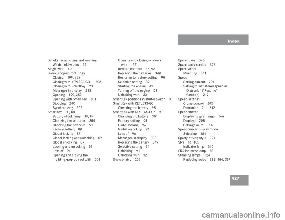 MERCEDES-BENZ S500 2004 W220 Owners Manual 427 Index
Simultaneous wiping and washing
Windshield wipers 49
Single wipe 49
Sliding/pop-up roof 199
Closing 199, 352
Closing with KEYLESS-GO* 202
Closing with SmartKey 201
Messages in display 333
Op MERCEDES-BENZ S500 2004 W220 Owners Manual 427 Index
Simultaneous wiping and washing
Windshield wipers 49
Single wipe 49
Sliding/pop-up roof 199
Closing 199, 352
Closing with KEYLESS-GO* 202
Closing with SmartKey 201
Messages in display 333
Op