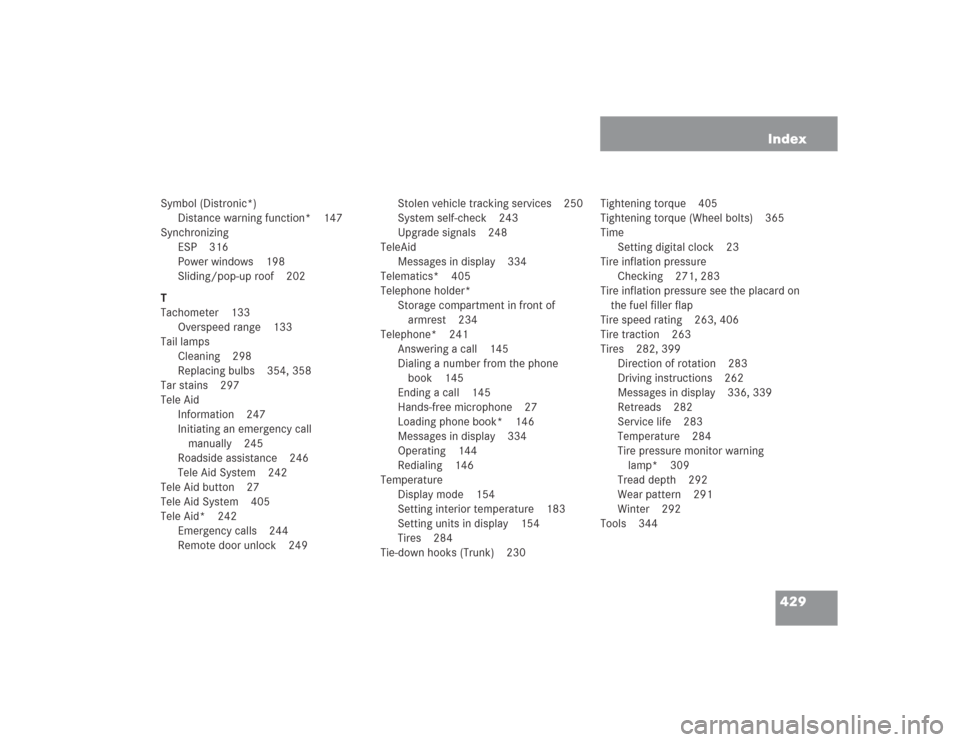 MERCEDES-BENZ S600 2004 W220 User Guide 429 Index
Symbol (Distronic*)
Distance warning function* 147
Synchronizing
ESP 316
Power windows 198
Sliding/pop-up roof 202
T
Tachometer 133
Overspeed range 133
Tail lamps
Cleaning 298
Replacing bulb